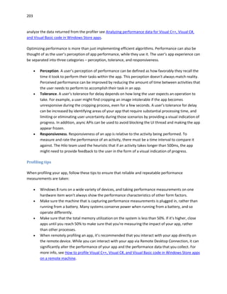 203
analyze the data returned from the profiler see Analyzing performance data for Visual C++, Visual C#,
and Visual Basic code in Windows Store apps.
Optimizing performance is more than just implementing efficient algorithms. Performance can also be
thought of as the user’s perception of app performance, while they use it. The user’s app experience can
be separated into three categories – perception, tolerance, and responsiveness.
 Perception. A user’s perception of performance can be defined as how favorably they recall the
time it took to perform their tasks within the app. This perception doesn't always match reality.
Perceived performance can be improved by reducing the amount of time between activities that
the user needs to perform to accomplish their task in an app.
 Tolerance. A user’s tolerance for delay depends on how long the user expects an operation to
take. For example, a user might find cropping an image intolerable if the app becomes
unresponsive during the cropping process, even for a few seconds. A user’s tolerance for delay
can be increased by identifying areas of your app that require substantial processing time, and
limiting or eliminating user uncertainty during those scenarios by providing a visual indication of
progress. In addition, async APIs can be used to avoid blocking the UI thread and making the app
appear frozen.
 Responsiveness. Responsiveness of an app is relative to the activity being performed. To
measure and rate the performance of an activity, there must be a time interval to compare it
against. The Hilo team used the heuristic that if an activity takes longer than 500ms, the app
might need to provide feedback to the user in the form of a visual indication of progress.
Profiling tips
When profiling your app, follow these tips to ensure that reliable and repeatable performance
measurements are taken:
 Windows 8 runs on a wide variety of devices, and taking performance measurements on one
hardware item won't always show the performance characteristics of other form factors.
 Make sure the machine that is capturing performance measurements is plugged in, rather than
running from a battery. Many systems conserve power when running from a battery, and so
operate differently.
 Make sure that the total memory utilization on the system is less than 50%. If it’s higher, close
apps until you reach 50% to make sure that you're measuring the impact of your app, rather
than other processes.
 When remotely profiling an app, it’s recommended that you interact with your app directly on
the remote device. While you can interact with your app via Remote Desktop Connection, it can
significantly alter the performance of your app and the performance data that you collect. For
more info, see How to profile Visual C++, Visual C#, and Visual Basic code in Windows Store apps
on a remote machine.
 
