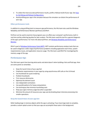 204
 To collect the most accurate performance results, profile a Release build of your app. See How
to: Set Debug and Release Configurations.
 Avoid profiling your app in the simulator because the simulator can distort the performance of
your app.
Other performance tools
In addition to using profiling tools to measure app performance, the Hilo team also used the Windows
Reliability and Performance Monitor (perfmon) and XPerf.
Perfmon can be used to examine how programs you run affect your computer’s performance, both in
real time and by collecting log data for later analysis. The Hilo team used this tool for a general diagnosis
of the app’s performance. For more info about perfmon, see Windows Reliability and Performance
Monitor.
XPerf is part of Windows Performance Tools (WPT). WPT contains performance analysis tools that can
be used to diagnose a wide range of performance problems including application start times, system
responsiveness issues, and application resource usage. The Hilo team used XPerf for investigating the
memory usage of the app.
Performance tips
The Hilo team spent time learning what works and what doesn't when building a fast and fluid app. Here
are some points to remember.
 Keep the launch times of your app fast
 Emphasize responsiveness in your apps by using asynchronous API calls on the UI thread
 Use thumbnails for quick rendering
 Prefetch thumbnails
 Trim resource dictionaries
 Optimize the element count
 Use independent animations
 Use parallel patterns for heavy computations
 Use techniques that minimize marshaling costs
 Keep your app’s memory usage low when suspended
 Minimize the amount of resources your app uses by breaking down intensive processing into
smaller operations
Keep the launch times of your app fast
Defer loading large in-memory objects while the app is activating. If you have large tasks to complete,
provide a custom splash screen so that your app can accomplish these tasks in the background.
 