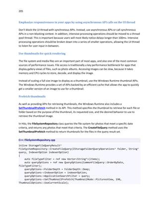205
Emphasize responsiveness in your apps by using asynchronous API calls on the UI thread
Don’t block the UI thread with synchronous APIs. Instead, use asynchronous APIs or call synchronous
APIs in a non-blocking context. In addition, intensive processing operations should be moved to a thread
pool thread. This is important because users will most likely notice delays longer than 100ms. Intensive
processing operations should be broken down into a series of smaller operations, allowing the UI thread
to listen for user input in-between.
Use thumbnails for quick rendering
The file system and media files are an important part of most apps, and also one of the most common
sources of performance issues. File access is traditionally a key performance bottleneck for apps that
display gallery views of files, such as photo albums. Accessing images can be slow, because it takes
memory and CPU cycles to store, decode, and display the image.
Instead of scaling a full size image to display as a thumbnail, use the Windows Runtime thumbnail APIs.
The Windows Runtime provides a set of APIs backed by an efficient cache that allows the app to quickly
get a smaller version of an image to use for a thumbnail.
Prefetch thumbnails
As well as providing APIs for retrieving thumbnails, the Windows Runtime also includes a
SetThumbnailPrefetch method in its API. This method specifies the thumbnail to retrieve for each file or
folder based on the purpose of the thumbnail, its requested size, and the desired behavior to use to
retrieve the thumbnail image.
In Hilo, the FileSystemRepository class queries the file system for photos that meet a specific date
criteria, and returns any photos that meet that criteria. The CreateFileQuery method uses the
SetThumbnailPrefetch method to return thumbnails for the files in the query result set.
C++: FileSystemRepository.cpp
inline StorageFileQueryResult^
FileSystemRepository::CreateFileQuery(IStorageFolderQueryOperations^ folder, String^
query, IndexerOption indexerOption)
{
auto fileTypeFilter = ref new Vector<String^>(items);
auto queryOptions = ref new QueryOptions(CommonFileQuery::OrderByDate,
fileTypeFilter);
queryOptions->FolderDepth = FolderDepth::Deep;
queryOptions->IndexerOption = indexerOption;
queryOptions->ApplicationSearchFilter = query;
queryOptions->SetThumbnailPrefetch(ThumbnailMode::PicturesView, 190,
ThumbnailOptions::UseCurrentScale);
 