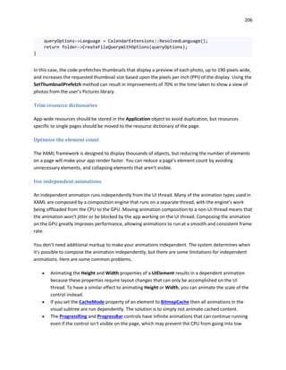 206
queryOptions->Language = CalendarExtensions::ResolvedLanguage();
return folder->CreateFileQueryWithOptions(queryOptions);
}
In this case, the code prefetches thumbnails that display a preview of each photo, up to 190 pixels wide,
and increases the requested thumbnail size based upon the pixels per inch (PPI) of the display. Using the
SetThumbnailPrefetch method can result in improvements of 70% in the time taken to show a view of
photos from the user’s Pictures library.
Trim resource dictionaries
App-wide resources should be stored in the Application object to avoid duplication, but resources
specific to single pages should be moved to the resource dictionary of the page.
Optimize the element count
The XAML framework is designed to display thousands of objects, but reducing the number of elements
on a page will make your app render faster. You can reduce a page’s element count by avoiding
unnecessary elements, and collapsing elements that aren't visible.
Use independent animations
An independent animation runs independently from the UI thread. Many of the animation types used in
XAML are composed by a composition engine that runs on a separate thread, with the engine’s work
being offloaded from the CPU to the GPU. Moving animation composition to a non-UI thread means that
the animation won’t jitter or be blocked by the app working on the UI thread. Composing the animation
on the GPU greatly improves performance, allowing animations to run at a smooth and consistent frame
rate.
You don’t need additional markup to make your animations independent. The system determines when
it's possible to compose the animation independently, but there are some limitations for independent
animations. Here are some common problems.
 Animating the Height and Width properties of a UIElement results in a dependent animation
because these properties require layout changes that can only be accomplished on the UI
thread. To have a similar effect to animating Height or Width, you can animate the scale of the
control instead.
 If you set the CacheMode property of an element to BitmapCache then all animations in the
visual subtree are run dependently. The solution is to simply not animate cached content.
 The ProgressRing and ProgressBar controls have infinite animations that can continue running
even if the control isn't visible on the page, which may prevent the CPU from going into low
 