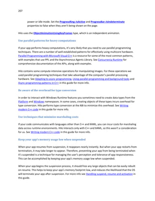 207
power or idle mode. Set the ProgressRing::IsActive and ProgressBar::IsIndeterminate
properties to false when they aren’t being shown on the page.
Hilo uses the ObjectAnimationUsingKeyFrames type, which is an independent animation.
Use parallel patterns for heavy computations
If your app performs heavy computations, it's very likely that you need to use parallel programming
techniques. There are a number of well-established patterns for effectively using multicore hardware.
Parallel Programming with Microsoft Visual C++ is a resource for some of the most common patterns,
with examples that use PPL and the Asynchronous Agents Library. See Concurrency Runtime for
comprehensive documentation of the APIs, along with examples.
Hilo contains some compute-intensive operations for manipulating images. For these operations we
used parallel programming techniques that take advantage of the computer's parallel processing
hardware. See Adapting to async programming, Using parallel programming and background tasks and
Async programming patterns in C++ in this guide for more info.
Be aware of the overhead for type conversion
In order to interact with Windows Runtime features you sometimes need to create data types from the
Platform and Windows namespaces. In some cases, creating objects of these types incurs overhead for
type conversion. Hilo performs type conversion at the ABI to minimize this overhead. See Writing
modern C++ code in this guide for more info.
Use techniques that minimize marshaling costs
If your code communicates with languages other than C++ and XAML, you can incur costs for marshaling
data across runtime environments. Hilo interacts only with C++ and XAML, so this wasn't a consideration
for us. See Writing modern C++ code in this guide for more info.
Keep your app’s memory usage low when suspended
When your app resumes from suspension, it reappears nearly instantly. But when your app restarts from
termination, it may take longer to appear. Therefore, preventing your app from being terminated when
it’s suspended is a technique for managing the user’s perception and tolerance of app responsiveness.
This can be accomplished by keeping your app’s memory usage low when suspended.
When your app begins the suspension process, it should free any large objects that can be easily rebuilt
on resume. This helps to keep your app’s memory footprint low, and reduces the likelihood that the OS
will terminate your app after suspension. For more info see Handling suspend, resume and activation in
this guide.
 