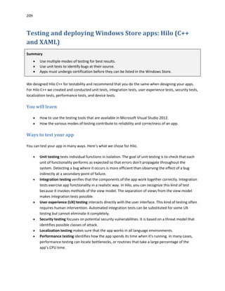 209
Testing and deploying Windows Store apps: Hilo (C++
and XAML)
Summary
 Use multiple modes of testing for best results.
 Use unit tests to identify bugs at their source.
 Apps must undergo certification before they can be listed in the Windows Store.
We designed Hilo C++ for testability and recommend that you do the same when designing your apps.
For Hilo C++ we created and conducted unit tests, integration tests, user experience tests, security tests,
localization tests, performance tests, and device tests.
You will learn
 How to use the testing tools that are available in Microsoft Visual Studio 2012.
 How the various modes of testing contribute to reliability and correctness of an app.
Ways to test your app
You can test your app in many ways. Here’s what we chose for Hilo.
 Unit testing tests individual functions in isolation. The goal of unit testing is to check that each
unit of functionality performs as expected so that errors don't propagate throughout the
system. Detecting a bug where it occurs is more efficient than observing the effect of a bug
indirectly at a secondary point of failure.
 Integration testing verifies that the components of the app work together correctly. Integration
tests exercise app functionality in a realistic way. In Hilo, you can recognize this kind of test
because it invokes methods of the view model. The separation of views from the view model
makes integration tests possible.
 User experience (UX) testing interacts directly with the user interface. This kind of testing often
requires human intervention. Automated integration tests can be substituted for some UX
testing but cannot eliminate it completely.
 Security testing focuses on potential security vulnerabilities. It is based on a threat model that
identifies possible classes of attack.
 Localization testing makes sure that the app works in all language environments.
 Performance testing identifies how the app spends its time when it's running. In many cases,
performance testing can locate bottlenecks, or routines that take a large percentage of the
app’s CPU time.
 