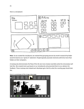 21
Here is a storyboard.
Note As we created the storyboard, we realized that grouping pictures by month instead of by folder
would tie back to our "great at" statement. People typically associate memories with time more than
folders on their computers.
A mockup also demonstrates the flow of the UX, but more closely resembles what the end product will
look like. We created mock-ups based on our storyboards and presented them to our advisors for
feedback. These mockups also helped each developer get a feel for what the resulting app should look
like.
Here is a prototype of the image view page.
 