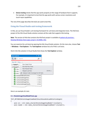 210
 Device testing checks that the app works properly on the range of hardware that it supports.
For example, it's important to test that the app works with various screen resolutions and
touch-input capabilities.
The rest of this page describes the tools we used to test Hilo.
Using the Visual Studio unit testing framework
In Hilo, we use Visual Studio’s unit-testing framework for unit tests and integration tests. The HiloTests
project of the Hilo Visual Studio solution contains all the code that supports Hilo testing.
Note The version of Hilo that contains the HiloTests project is available at patterns & practices -
Develop Windows Store apps using C++ & XAML: Hilo.
You can examine the unit tests by opening the Hilo Visual Studio solution. On the menu bar, choose Test
> Windows > Test Explorer. The Test Explorer window lists all of Hilo's unit tests.
Here’s the Hilo solution in Visual Studio that shows the Test Explorer window.
Here is an example of a test.
C++: RotateImageViewModelTests.cpp
TEST_METHOD(RotateImageViewModelShouldSaveAndLoadRotationAngle)
{
auto vm = std::make_shared<RotateImageViewModel^>(nullptr);
auto newVm = std::make_shared<RotateImageViewModel^>(nullptr);
 
