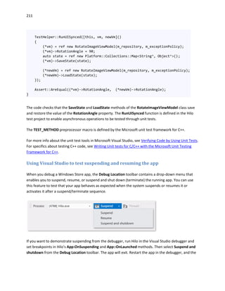 211
TestHelper::RunUISynced([this, vm, newVm]()
{
(*vm) = ref new RotateImageViewModel(m_repository, m_exceptionPolicy);
(*vm)->RotationAngle = 90;
auto state = ref new Platform::Collections::Map<String^, Object^>();
(*vm)->SaveState(state);
(*newVm) = ref new RotateImageViewModel(m_repository, m_exceptionPolicy);
(*newVm)->LoadState(state);
});
Assert::AreEqual((*vm)->RotationAngle, (*newVm)->RotationAngle);
}
The code checks that the SaveState and LoadState methods of the RotateImageViewModel class save
and restore the value of the RotationAngle property. The RunUISynced function is defined in the Hilo
test project to enable asynchronous operations to be tested through unit tests.
The TEST_METHOD preprocessor macro is defined by the Microsoft unit test framework for C++.
For more info about the unit test tools in Microsoft Visual Studio, see Verifying Code by Using Unit Tests.
For specifics about testing C++ code, see Writing Unit tests for C/C++ with the Microsoft Unit Testing
Framework for C++.
Using Visual Studio to test suspending and resuming the app
When you debug a Windows Store app, the Debug Location toolbar contains a drop-down menu that
enables you to suspend, resume, or suspend and shut down (terminate) the running app. You can use
this feature to test that your app behaves as expected when the system suspends or resumes it or
activates it after a suspend/terminate sequence.
If you want to demonstrate suspending from the debugger, run Hilo in the Visual Studio debugger and
set breakpoints in Hilo's App:OnSuspending and App::OnLaunched methods. Then select Suspend and
shutdown from the Debug Location toolbar. The app will exit. Restart the app in the debugger, and the
 