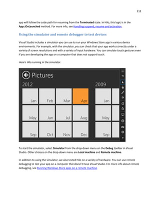212
app will follow the code path for resuming from the Terminated state. In Hilo, this logic is in the
App::OnLaunched method. For more info, see Handling suspend, resume and activation.
Using the simulator and remote debugger to test devices
Visual Studio includes a simulator you can use to run your Windows Store app in various device
environments. For example, with the simulator, you can check that your app works correctly under a
variety of screen resolutions and with a variety of input hardware. You can simulate touch gestures even
if you are developing the app on a computer that does not support touch.
Here's Hilo running in the simulator.
To start the simulator, select Simulator from the drop-down menu on the Debug toolbar in Visual
Studio. Other choices on the drop-down menu are Local machine and Remote machine.
In addition to using the simulator, we also tested Hilo on a variety of hardware. You can use remote
debugging to test your app on a computer that doesn't have Visual Studio. For more info about remote
debugging, see Running Windows Store apps on a remote machine.
 