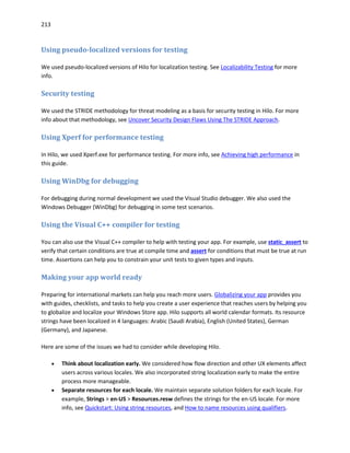 213
Using pseudo-localized versions for testing
We used pseudo-localized versions of Hilo for localization testing. See Localizability Testing for more
info.
Security testing
We used the STRIDE methodology for threat modeling as a basis for security testing in Hilo. For more
info about that methodology, see Uncover Security Design Flaws Using The STRIDE Approach.
Using Xperf for performance testing
In Hilo, we used Xperf.exe for performance testing. For more info, see Achieving high performance in
this guide.
Using WinDbg for debugging
For debugging during normal development we used the Visual Studio debugger. We also used the
Windows Debugger (WinDbg) for debugging in some test scenarios.
Using the Visual C++ compiler for testing
You can also use the Visual C++ compiler to help with testing your app. For example, use static_assert to
verify that certain conditions are true at compile time and assert for conditions that must be true at run
time. Assertions can help you to constrain your unit tests to given types and inputs.
Making your app world ready
Preparing for international markets can help you reach more users. Globalizing your app provides you
with guides, checklists, and tasks to help you create a user experience that reaches users by helping you
to globalize and localize your Windows Store app. Hilo supports all world calendar formats. Its resource
strings have been localized in 4 languages: Arabic (Saudi Arabia), English (United States), German
(Germany), and Japanese.
Here are some of the issues we had to consider while developing Hilo.
 Think about localization early. We considered how flow direction and other UX elements affect
users across various locales. We also incorporated string localization early to make the entire
process more manageable.
 Separate resources for each locale. We maintain separate solution folders for each locale. For
example, Strings > en-US > Resources.resw defines the strings for the en-US locale. For more
info, see Quickstart: Using string resources, and How to name resources using qualifiers.
 