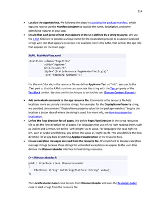 214
 Localize the app manifest. We followed the steps in Localizing the package manifest, which
explains how to use the Manifest Designer to localize the name, description, and other
identifying features of your app.
 Ensure that each piece of text that appears in the UI is defined by a string resource. We use
the x:Uid directive to provide a unique name for the localization process to associate localized
strings with text that appears on screen. For example, here’s the XAML that defines the app title
that appears on the main page:
XAML: MainHubView.xaml
<TextBlock x:Name="PageTitle"
x:Uid="AppName"
Grid.Column="1"
Style="{StaticResource PageHeaderTextStyle}"
Text="{Binding AppName}"/>
For the en-US locale, in the resource file we define AppName.Text as "Hilo". We specify the
.Text part so that the XAML runtime can associate the string with the Text property of the
TextBlock control. We also use this technique to set tooltip text (ContentControl::Content).
 Add contextual comments to the app resource file. Comments in the resource file help
localizers more accurately translate strings. For example, for the DisplayNameProperty string,
we provided the comment "DisplayName property value for the package manifest." to give the
localizer a better idea of where the string is used. For more info, see How to prepare for
localization.
 Define the flow direction for all pages. We define Page.FlowDirection in the string resources
file to set the flow direction for all pages. For languages that use left-to-right reading order, such
as English and German, we define "LeftToRight" as its value. For languages that read right-to-
left, such as Arabic and Hebrew, you define this value as "RightToLeft." We also defined the flow
direction for all app bars by defining AppBar.FlowDirection in the resource files.
 Ensure exception messages are read from the resource file. It’s important to localize exception
message strings because these strings for unhandled exceptions can appear to the user. Hilo
defines the IResourceLoader interface to load string resources.
C++: IResourceLoader.h
public interface class IResourceLoader
{
Platform::String^ GetString(Platform::String^ value);
};
The LocalResourceLoader class derives from IResourceLoader and uses the ResourceLoader
class to load strings from the resource file.
 