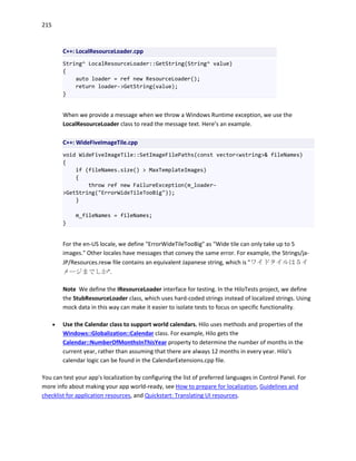 215
C++: LocalResourceLoader.cpp
String^ LocalResourceLoader::GetString(String^ value)
{
auto loader = ref new ResourceLoader();
return loader->GetString(value);
}
When we provide a message when we throw a Windows Runtime exception, we use the
LocalResourceLoader class to read the message text. Here’s an example.
C++: WideFiveImageTile.cpp
void WideFiveImageTile::SetImageFilePaths(const vector<wstring>& fileNames)
{
if (fileNames.size() > MaxTemplateImages)
{
throw ref new FailureException(m_loader-
>GetString("ErrorWideTileTooBig"));
}
m_fileNames = fileNames;
}
For the en-US locale, we define "ErrorWideTileTooBig" as "Wide tile can only take up to 5
images." Other locales have messages that convey the same error. For example, the Strings/ja-
JP/Resources.resw file contains an equivalent Japanese string, which is "ワイドタイルは５イ
メージまでしか".
Note We define the IResourceLoader interface for testing. In the HiloTests project, we define
the StubResourceLoader class, which uses hard-coded strings instead of localized strings. Using
mock data in this way can make it easier to isolate tests to focus on specific functionality.
 Use the Calendar class to support world calendars. Hilo uses methods and properties of the
Windows::Globalization::Calendar class. For example, Hilo gets the
Calendar::NumberOfMonthsInThisYear property to determine the number of months in the
current year, rather than assuming that there are always 12 months in every year. Hilo's
calendar logic can be found in the CalendarExtensions.cpp file.
You can test your app's localization by configuring the list of preferred languages in Control Panel. For
more info about making your app world-ready, see How to prepare for localization, Guidelines and
checklist for application resources, and Quickstart: Translating UI resources.
 
