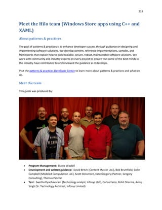 218
Meet the Hilo team (Windows Store apps using C++ and
XAML)
About patterns & practices
The goal of patterns & practices is to enhance developer success through guidance on designing and
implementing software solutions. We develop content, reference implementations, samples, and
frameworks that explain how to build scalable, secure, robust, maintainable software solutions. We
work with community and industry experts on every project to ensure that some of the best minds in
the industry have contributed to and reviewed the guidance as it develops.
Visit the patterns & practices Developer Center to learn more about patterns & practices and what we
do.
Meet the team
This guide was produced by:
 Program Management: Blaine Wastell
 Development and written guidance: David Britch (Content Master Ltd.), Bob Brumfield, Colin
Campbell (Modeled Computation LLC), Scott Densmore, Kate Gregory (Partner, Gregory
Consulting), Thomas Petchel
 Test: Swetha Dyachavaram (Technology analyst, Infosys Ltd.), Carlos Farre, Rohit Sharma, Aviraj
Singh (Sr. Technology Architect, Infosys Limited)
 