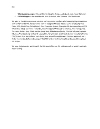 219
 UX and graphic design: Deborah Steinke (Graphic Designer, adaQuest, Inc.), Howard Wooten
 Editorial support: Marzena Makuta, Mike Matteson, John Osborne, Kristi Rasmussen
We want to thank the customers, partners, and community members who have patiently reviewed our
early content and drafts. We especially want to recognize Marcelo Hideaki Azuma (ITGROUP), Chad
Carter (CTO, GlobalCove Technologies), Tony Champion (Owner, Champion DS), Carlos dos Santos (CDS
Informática Ltda.), Genevieve Fernandes, Alon Fliess (Chief Architect, CodeValue), Timo Heinäpurola,
Tim Heuer, Robert Hogg (Black Marble), Hong Hong, Mike Kenyon (Senior Principal Software Engineer,
IHS, Inc.), Artur Laksberg, Michael B. McLaughlin, Harry Pierson, Caio Proiete (Senior Consultant/Trainer,
CICLO), Andy Rich, Martin Salias, Herb Sutter, Jose Miguel Torres (Software Engineer, Xamarin), and J.
Andre Tournier (Sr. Software Developer, WebMD) for their technical insights and support throughout
this project.
We hope that you enjoy working with the Hilo source files and this guide as much as we did creating it.
Happy coding!
 