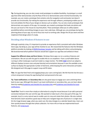 22
Tip During planning, you can also create small prototypes to validate feasibility. A prototype is a small
app that either demonstrates only the flow of the UI or demonstrates some minimal functionality. For
example, you can create a prototype that contains only the navigation and commands, but doesn't
provide any functionality. By making the experience real through software, prototyping enables you to
test and validate the flow of your design on devices such as tablets. You can also create prototypes that
demonstrate core aspects of the app. For example, we created a prototype that loads one photo and
lets you use touch or the mouse to crop that photo. These prototypes allow you to safely explore
possibilities before committing changes to your main code base. Although you can prototype during the
planning phase of your app, try not to focus too much on writing code. Design the UX you want and then
implement that design when it's ready.
Deciding what Windows 8 features to use
Although creativity is key, it's important to provide an experience that's consistent with other Windows
Store apps. By doing so, your app will be intuitive to use. We researched the features that the Windows
platform provides by looking at MSDN Developer Samples and by talking with others and prototyping.
We brainstormed which platform features would best support our app flow and settled on these:
Support for different views and form factors Windows Store apps run on a variety of devices and
orientations. We set out with the goal to enable Hilo to run anywhere—from a small tablet device
running in either landscape or portrait mode to a large monitor. The XAML Grid control can adapt to
different displays (screens sizes and pixel density) and orientations because it uses the available screen
surface to display the appropriate number of elements, while keeping the same interaction principles.
We designed each Hilo page to support snap and fill states.
Tiles An app that feels fresh and engaging keeps your users coming back. We felt that the live tile was a
critical component to keep the app feeling fresh and personal to the user.
Tip Toast notifications and Secondary tiles are also great ways to engage your users and bring them
back to your app. Although Hilo doesn't use toast notifications or secondary tiles, you can learn about
them by reading Guidelines and checklist for secondary tiles and Guidelines and checklist for toast
notifications.
Touch first Touch is more than simply an alternative to using the mouse because it can add a personal
connection between the user and the app. We wanted to make touch a first-class part of the app. For
example, touch is a very natural way to enable users to crop and rotate their photos. We also realized
that Semantic Zoom would be a great way to help users navigate large sets of pictures in a single view.
On the image browser page, when you zoom out, the view changes to a calendar-based view. Users can
then quickly browse through their photo collection. For more info on how we implemented touch
features, see Using touch.
 