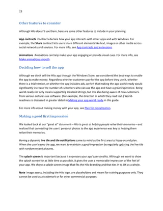 23
Other features to consider
Although Hilo doesn't use them, here are some other features to include in your planning:
App contracts Contracts declare how your app interacts with other apps and with Windows. For
example, the Share contract lets users share different elements like text, images or other media across
social networks and services. For more info, see App contracts and extensions.
Animations Animations can help make your app engaging or provide visual cues. For more info, see
Make animations smooth.
Deciding how to sell the app
Although we don't sell the Hilo app through the Windows Store, we considered the best ways to enable
the app to make money. Regardless whether customers pay for the app before they use it, whether
there is a trial version, or whether the app includes ads, we felt that making the app world-ready would
significantly increase the number of customers who can use the app and have a great experience. Being
world-ready not only means supporting localized strings, but it is also being aware of how customers
from various cultures use software. (For example, the direction in which they read text.) World-
readiness is discussed in greater detail in Making your app world ready in this guide.
For more info about making money with your app, see Plan for monetization.
Making a good first impression
We looked back at our "great at" statement—Hilo is great at helping people relive their memories—and
realized that connecting the users' personal photos to the app experience was key to helping them
relive their memories.
Having a dynamic live tile and tile notifications came to mind as the first area to focus on and plan.
When the user leaves the app, we want to maintain a good impression by regularly updating the live tile
with random recent pictures.
The splash screen is important because it expresses your app's personality. Although we want to show
the splash screen for as little time as possible, it gives the user a memorable impression of the feel of
your app. We chose a splash screen image that fits the Hilo branding and that ties in to UX as a whole.
Note Image assets, including the Hilo logo, are placeholders and meant for training purposes only. They
cannot be used as a trademark or for other commercial purposes.
 