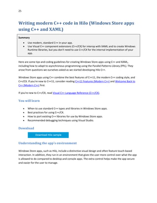 25
Writing modern C++ code in Hilo (Windows Store apps
using C++ and XAML)
Summary
 Use modern, standard C++ in your app.
 Use Visual C++ component extensions (C++/CX) for interop with XAML and to create Windows
Runtime libraries, but you don't need to use C++/CX for the internal implementation of your
app.
Here are some tips and coding guidelines for creating Windows Store apps using C++ and XAML,
including how to adapt to asynchronous programming using the Parallel Patterns Library (PPL). They
arose from questions we ourselves asked as we started developing Hilo C++.
Windows Store apps using C++ combine the best features of C++11, the modern C++ coding style, and
C++/CX. If you're new to C++11, consider reading C++11 Features (Modern C++) and Welcome Back to
C++ (Modern C++) first.
If you're new to C++/CX, read Visual C++ Language Reference (C++/CX).
You will learn
 When to use standard C++ types and libraries in Windows Store apps.
 Best practices for using C++/CX.
 How to port existing C++ libraries for use by Windows Store apps.
 Recommended debugging techniques using Visual Studio.
Download
Understanding the app's environment
Windows Store apps, such as Hilo, include a distinctive visual design and often feature touch-based
interaction. In addition, they run in an environment that gives the user more control over what the app
is allowed to do compared to desktop and console apps. The extra control helps make the app secure
and easier for the user to manage.
 
