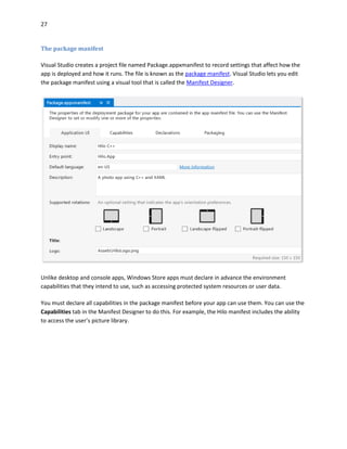 27
The package manifest
Visual Studio creates a project file named Package.appxmanifest to record settings that affect how the
app is deployed and how it runs. The file is known as the package manifest. Visual Studio lets you edit
the package manifest using a visual tool that is called the Manifest Designer.
Unlike desktop and console apps, Windows Store apps must declare in advance the environment
capabilities that they intend to use, such as accessing protected system resources or user data.
You must declare all capabilities in the package manifest before your app can use them. You can use the
Capabilities tab in the Manifest Designer to do this. For example, the Hilo manifest includes the ability
to access the user’s picture library.
 