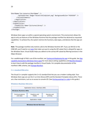 29
ShortName="ms-resource:ShortName" />
<SplashScreen Image="AssetsHiloSplash.png" BackgroundColor="#292929" />
</VisualElements>
</Application>
</Applications>
<Capabilities>
<Capability Name="picturesLibrary" />
</Capabilities>
</Package>
Windows Store apps run within a special operating system environment. This environment allows the
app to only use features of the Windows Runtime that the package manifest has declared as requested
capabilities. To achieve this, the system restricts the functions, data types, and devices that the app can
use.
Note The package manifest only restricts calls to the Windows Runtime API. If you use Win32 or the
COM API, you'll need to run tools that make sure you're using the API subset that is allowed for apps on
the Windows Store. Visual Studio helps you adhere to the correct API subset by filtering functions in the
Object Browser.
For a walkthrough of Hilo's use of the manifest, see Testing and deploying the app in this guide. See App
capability declarations (Windows Store apps) for more about setting capabilities and Manifest Designer
to learn how to edit the package manifest in Visual Studio. For complete documentation of the
manifest's XML schema, see Package Manifest.
C++ standard libraries
The Visual C++ compiler supports the C++11 standard that lets you use a modern coding style. Your
Windows Store app can use the C run-time library (CRT) and the Standard Template Library (STL). There
are a few restrictions, such as no access to console I/O. (See Porting existing C++ code in this guide.)
Windows Runtime libraries
 