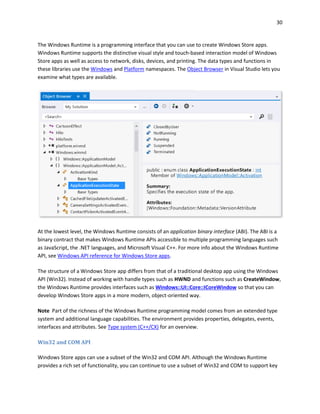 30
The Windows Runtime is a programming interface that you can use to create Windows Store apps.
Windows Runtime supports the distinctive visual style and touch-based interaction model of Windows
Store apps as well as access to network, disks, devices, and printing. The data types and functions in
these libraries use the Windows and Platform namespaces. The Object Browser in Visual Studio lets you
examine what types are available.
At the lowest level, the Windows Runtime consists of an application binary interface (ABI). The ABI is a
binary contract that makes Windows Runtime APIs accessible to multiple programming languages such
as JavaScript, the .NET languages, and Microsoft Visual C++. For more info about the Windows Runtime
API, see Windows API reference for Windows Store apps.
The structure of a Windows Store app differs from that of a traditional desktop app using the Windows
API (Win32). Instead of working with handle types such as HWND and functions such as CreateWindow,
the Windows Runtime provides interfaces such as Windows::UI::Core::ICoreWindow so that you can
develop Windows Store apps in a more modern, object-oriented way.
Note Part of the richness of the Windows Runtime programming model comes from an extended type
system and additional language capabilities. The environment provides properties, delegates, events,
interfaces and attributes. See Type system (C++/CX) for an overview.
Win32 and COM API
Windows Store apps can use a subset of the Win32 and COM API. Although the Windows Runtime
provides a rich set of functionality, you can continue to use a subset of Win32 and COM to support key
 