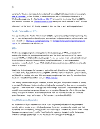 31
scenarios for Windows Store apps that aren't already covered by the Windows Runtime. For example,
IXMLHTTPRequest2, a COM interface, is the recommended way to connect to HTTP servers in a
Windows Store app using C++. See Win32 and COM API for more info about using Win32 and COM in
your Windows Store app. See Porting existing C++ code in this guide for an overview of what's included.
Hilo doesn't call the Win32 API directly. However, it does use COM to work with image pixel data.
Parallel Patterns Library (PPL)
Your app should use the Parallel Pattern Library (PPL) for asynchronous and parallel programming. You
use PPL tasks and agents of the Asynchronous Agents Library in places where you might otherwise have
used a thread. See Adapting to async programming and Using parallel programming and background
tasks in this guide to see how Hilo uses PPL.
XAML
Windows Store apps using Extensible Application Markup Language, or XAML, use a declarative
approach for defining the visual presentation of the app. The design and structure of the UX are
encoded in XAML, an XML-based markup language. You can use a visual design tool, such as the Visual
Studio designer or Microsoft Expression Blend, to define UI elements, or you can write XAML
expressions yourself, or both. You use XAML data binding expressions to connect UI elements to data
sources in your app.
XAML is the design language for frameworks such as Microsoft Silverlight and Windows Presentation
Foundation (WPF). If you're familiar with using XAML with these frameworks or with Expression Blend,
you'll be able to continue using your skills when you create Windows Store apps. For more info about
XAML as it relates to Windows Store apps, see XAML overview.
Data binding is a convenient way for text boxes, buttons, data grids, and other UI elements to connect
to app logic. The Windows Runtime invokes methods and properties of the data sources as needed to
supply the UI with information as the app runs. Data binding is also used in cases where the data being
passed is a command, such as a request to perform an operation like opening a file. In this case, data
binding decouples UI elements that invoke commands from the code that executes the command
action. Nearly every object and property of the framework can be bound in XAML.
Visual Studio project templates
We recommend that you use the built-in Visual Studio project templates because they define the
compiler settings needed to run a Windows Store app. The project templates also provide code that
implements basic functionality, saving you time. Visual Studio puts some files in a solution folder named
Common, which you shouldn’t modify. Visual Studio also creates an App.xaml.cpp file that you can
customize with app-specific logic. This file includes the main entry point to the app, the
 
