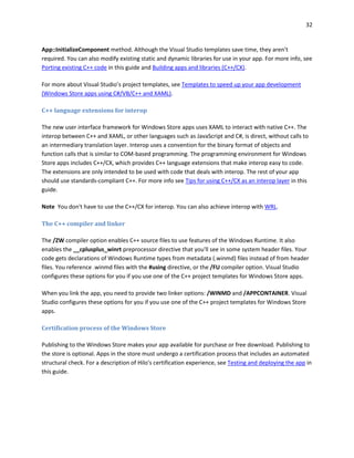 32
App::InitializeComponent method. Although the Visual Studio templates save time, they aren’t
required. You can also modify existing static and dynamic libraries for use in your app. For more info, see
Porting existing C++ code in this guide and Building apps and libraries (C++/CX).
For more about Visual Studio’s project templates, see Templates to speed up your app development
(Windows Store apps using C#/VB/C++ and XAML).
C++ language extensions for interop
The new user interface framework for Windows Store apps uses XAML to interact with native C++. The
interop between C++ and XAML, or other languages such as JavaScript and C#, is direct, without calls to
an intermediary translation layer. Interop uses a convention for the binary format of objects and
function calls that is similar to COM-based programming. The programming environment for Windows
Store apps includes C++/CX, which provides C++ language extensions that make interop easy to code.
The extensions are only intended to be used with code that deals with interop. The rest of your app
should use standards-compliant C++. For more info see Tips for using C++/CX as an interop layer in this
guide.
Note You don't have to use the C++/CX for interop. You can also achieve interop with WRL.
The C++ compiler and linker
The /ZW compiler option enables C++ source files to use features of the Windows Runtime. It also
enables the __cplusplus_winrt preprocessor directive that you'll see in some system header files. Your
code gets declarations of Windows Runtime types from metadata (.winmd) files instead of from header
files. You reference .winmd files with the #using directive, or the /FU compiler option. Visual Studio
configures these options for you if you use one of the C++ project templates for Windows Store apps.
When you link the app, you need to provide two linker options: /WINMD and /APPCONTAINER. Visual
Studio configures these options for you if you use one of the C++ project templates for Windows Store
apps.
Certification process of the Windows Store
Publishing to the Windows Store makes your app available for purchase or free download. Publishing to
the store is optional. Apps in the store must undergo a certification process that includes an automated
structural check. For a description of Hilo's certification experience, see Testing and deploying the app in
this guide.
 