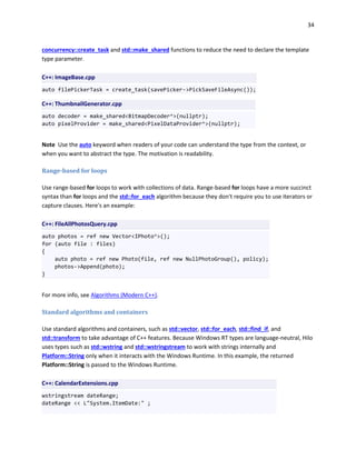 34
concurrency::create_task and std::make_shared functions to reduce the need to declare the template
type parameter.
C++: ImageBase.cpp
auto filePickerTask = create_task(savePicker->PickSaveFileAsync());
C++: ThumbnailGenerator.cpp
auto decoder = make_shared<BitmapDecoder^>(nullptr);
auto pixelProvider = make_shared<PixelDataProvider^>(nullptr);
Note Use the auto keyword when readers of your code can understand the type from the context, or
when you want to abstract the type. The motivation is readability.
Range-based for loops
Use range-based for loops to work with collections of data. Range-based for loops have a more succinct
syntax than for loops and the std::for_each algorithm because they don't require you to use iterators or
capture clauses. Here's an example:
C++: FileAllPhotosQuery.cpp
auto photos = ref new Vector<IPhoto^>();
for (auto file : files)
{
auto photo = ref new Photo(file, ref new NullPhotoGroup(), policy);
photos->Append(photo);
}
For more info, see Algorithms (Modern C++).
Standard algorithms and containers
Use standard algorithms and containers, such as std::vector, std::for_each, std::find_if, and
std::transform to take advantage of C++ features. Because Windows RT types are language-neutral, Hilo
uses types such as std::wstring and std::wstringstream to work with strings internally and
Platform::String only when it interacts with the Windows Runtime. In this example, the returned
Platform::String is passed to the Windows Runtime.
C++: CalendarExtensions.cpp
wstringstream dateRange;
dateRange << L"System.ItemDate:" ;
 