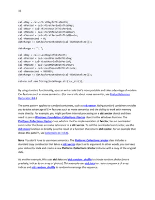 35
cal->Day = cal->FirstDayInThisMonth;
cal->Period = cal->FirstPeriodInThisDay;
cal->Hour = cal->FirstHourInThisPeriod;
cal->Minute = cal->FirstMinuteInThisHour;
cal->Second = cal->FirstSecondInThisMinute;
cal->Nanosecond = 0;
dateRange << GetAqsFormattedDate(cal->GetDateTime());
dateRange << "..";
cal->Day = cal->LastDayInThisMonth;
cal->Period = cal->LastPeriodInThisDay;
cal->Hour = cal->LastHourInThisPeriod;
cal->Minute = cal->LastMinuteInThisHour;
cal->Second = cal->LastSecondInThisMinute;
cal->Nanosecond = 999999;
dateRange << GetAqsFormattedDate(cal->GetDateTime());
return ref new String(dateRange.str().c_str());
By using standard functionality, you can write code that's more portable and takes advantage of modern
C++ features such as move semantics. (For more info about move semantics, see Rvalue Reference
Declarator: &&.)
The same pattern applies to standard containers, such as std::vector. Using standard containers enables
you to take advantage of C++ features such as move semantics and the ability to work with memory
more directly. For example, you might perform internal processing on a std::vector object and then
need to pass a Windows::Foundation::Collections::IVector object to the Windows Runtime. The
Platform::Collections::Vector class, which is the C++ implementation of IVector, has an overloaded
constructor that takes an rvalue reference to a std::vector. To call the overloaded constructor, use the
std::move function or directly pass the result of a function that returns std::vector. For an example that
shows this pattern, see Collections (C++/CX).
Note You don't have to use move semantics. The Platform::Collections::Vector class includes a
standard copy constructor that takes a std::vector object as its argument. In other words, you can keep
your old vector data and create a new Platform::Collections::Vector instance with a copy of the original
data.
As another example, Hilo uses std::iota and std::random_shuffle to choose random photos (more
precisely, indices to an array of photos). This example uses std::iota to create a sequence of array
indices and std::random_shuffle to randomly rearrange the sequence.
 