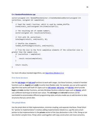 36
C++: RandomPhotoSelector.cpp
vector<unsigned int> RandomPhotoSelector::CreateRandomizedVector(unsigned int
vectorSize, unsigned int sampleSize)
{
// Seed the rand() function, which is used by random_shuffle.
srand(static_cast<unsigned int>(time(nullptr)));
// The resulting set of random numbers.
vector<unsigned int> result(vectorSize);
// Fill with [0..vectorSize).
iota(begin(result), end(result), 0);
// Shuffle the elements.
random_shuffle(begin(result), end(result));
// Trim the list to the first sampleSize elements if the collection size is
greater than the sample size.
if (vectorSize > sampleSize)
{
result.resize(sampleSize);
}
return result;
}
For more info about standard algorithms, see Algorithms (Modern C++)
Free-form iterators
Use the std::begin and std::end functions to work with ranges. Use these functions, instead of member
functions such as .begin() and .end(), to write more flexible code. For example, you can write a generic
algorithm that works with both STL types such as std::vector, std::array, and std::list, which provide
begin and ends member functions, and also Windows Runtime collection types such as IVector, which
use a different technique to iterate over values. The std::begin and std::end functions can be
overloaded to accommodate different programming styles and also enable you to add iteration to data
structures that you cannot alter.
The pimpl idiom
Use the pimpl idiom to hide implementation, minimize coupling, and separate interfaces. Pimpl (short
for "pointer to implementation") involves adding implementation details to a .cpp file and a smart
pointer to that implementation in the private section of the class declaration in the .h file. Doing so can
also shorten compile times. Pimpl, when used together with copy construction and move semantics,
 