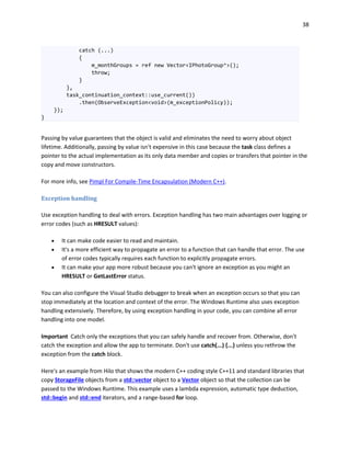 38
catch (...)
{
m_monthGroups = ref new Vector<IPhotoGroup^>();
throw;
}
},
task_continuation_context::use_current())
.then(ObserveException<void>(m_exceptionPolicy));
});
}
Passing by value guarantees that the object is valid and eliminates the need to worry about object
lifetime. Additionally, passing by value isn't expensive in this case because the task class defines a
pointer to the actual implementation as its only data member and copies or transfers that pointer in the
copy and move constructors.
For more info, see Pimpl For Compile-Time Encapsulation (Modern C++).
Exception handling
Use exception handling to deal with errors. Exception handling has two main advantages over logging or
error codes (such as HRESULT values):
 It can make code easier to read and maintain.
 It's a more efficient way to propagate an error to a function that can handle that error. The use
of error codes typically requires each function to explicitly propagate errors.
 It can make your app more robust because you can't ignore an exception as you might an
HRESULT or GetLastError status.
You can also configure the Visual Studio debugger to break when an exception occurs so that you can
stop immediately at the location and context of the error. The Windows Runtime also uses exception
handling extensively. Therefore, by using exception handling in your code, you can combine all error
handling into one model.
Important Catch only the exceptions that you can safely handle and recover from. Otherwise, don't
catch the exception and allow the app to terminate. Don't use catch(...) {...} unless you rethrow the
exception from the catch block.
Here's an example from Hilo that shows the modern C++ coding style C++11 and standard libraries that
copy StorageFile objects from a std::vector object to a Vector object so that the collection can be
passed to the Windows Runtime. This example uses a lambda expression, automatic type deduction,
std::begin and std::end iterators, and a range-based for loop.
 