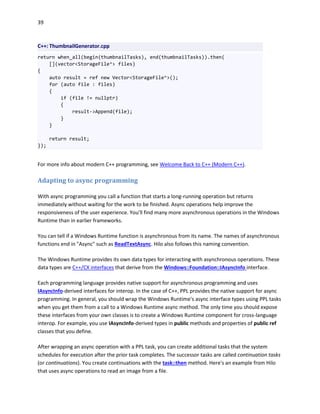 39
C++: ThumbnailGenerator.cpp
return when_all(begin(thumbnailTasks), end(thumbnailTasks)).then(
[](vector<StorageFile^> files)
{
auto result = ref new Vector<StorageFile^>();
for (auto file : files)
{
if (file != nullptr)
{
result->Append(file);
}
}
return result;
});
For more info about modern C++ programming, see Welcome Back to C++ (Modern C++).
Adapting to async programming
With async programming you call a function that starts a long-running operation but returns
immediately without waiting for the work to be finished. Async operations help improve the
responsiveness of the user experience. You'll find many more asynchronous operations in the Windows
Runtime than in earlier frameworks.
You can tell if a Windows Runtime function is asynchronous from its name. The names of asynchronous
functions end in "Async" such as ReadTextAsync. Hilo also follows this naming convention.
The Windows Runtime provides its own data types for interacting with asynchronous operations. These
data types are C++/CX interfaces that derive from the Windows::Foundation::IAsyncInfo interface.
Each programming language provides native support for asynchronous programming and uses
IAsyncInfo-derived interfaces for interop. In the case of C++, PPL provides the native support for async
programming. In general, you should wrap the Windows Runtime's async interface types using PPL tasks
when you get them from a call to a Windows Runtime async method. The only time you should expose
these interfaces from your own classes is to create a Windows Runtime component for cross-language
interop. For example, you use IAsyncInfo-derived types in public methods and properties of public ref
classes that you define.
After wrapping an async operation with a PPL task, you can create additional tasks that the system
schedules for execution after the prior task completes. The successor tasks are called continuation tasks
(or continuations). You create continuations with the task::then method. Here's an example from Hilo
that uses async operations to read an image from a file.
 