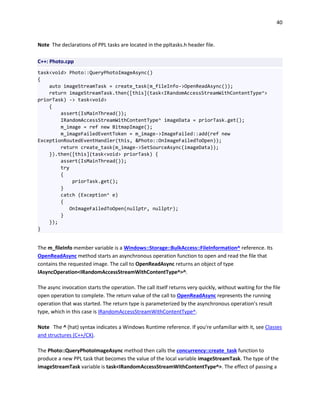 40
Note The declarations of PPL tasks are located in the ppltasks.h header file.
C++: Photo.cpp
task<void> Photo::QueryPhotoImageAsync()
{
auto imageStreamTask = create_task(m_fileInfo->OpenReadAsync());
return imageStreamTask.then([this](task<IRandomAccessStreamWithContentType^>
priorTask) -> task<void>
{
assert(IsMainThread());
IRandomAccessStreamWithContentType^ imageData = priorTask.get();
m_image = ref new BitmapImage();
m_imageFailedEventToken = m_image->ImageFailed::add(ref new
ExceptionRoutedEventHandler(this, &Photo::OnImageFailedToOpen));
return create_task(m_image->SetSourceAsync(imageData));
}).then([this](task<void> priorTask) {
assert(IsMainThread());
try
{
priorTask.get();
}
catch (Exception^ e)
{
OnImageFailedToOpen(nullptr, nullptr);
}
});
}
The m_fileInfo member variable is a Windows::Storage::BulkAccess::FileInformation^ reference. Its
OpenReadAsync method starts an asynchronous operation function to open and read the file that
contains the requested image. The call to OpenReadAsync returns an object of type
IAsyncOperation<IRandomAccessStreamWithContentType^>^.
The async invocation starts the operation. The call itself returns very quickly, without waiting for the file
open operation to complete. The return value of the call to OpenReadAsync represents the running
operation that was started. The return type is parameterized by the asynchronous operation’s result
type, which in this case is IRandomAccessStreamWithContentType^.
Note The ^ (hat) syntax indicates a Windows Runtime reference. If you're unfamiliar with it, see Classes
and structures (C++/CX).
The Photo::QueryPhotoImageAsync method then calls the concurrency::create_task function to
produce a new PPL task that becomes the value of the local variable imageStreamTask. The type of the
imageStreamTask variable is task<IRandomAccessStreamWithContentType^>. The effect of passing a
 