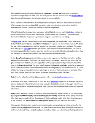 41
Windows Runtime asynchronous object to the concurrency::create_task function is to wrap the
asynchronous operation with a PPL task. The newly created PPL task finishes when the OpenReadAsync
operation completes its work and a random access stream is available.
Async operations of the Windows Runtime do not always require their own threads to run. Windows
often manages them as overlapped I/O operations using internal data structures that have less
overhead than threads. This detail is internal to the operating system.
After a Windows Runtime operation is wrapped with a PPL task, you can use the task::then method to
create continuations that run after the previous, or antecedent, task completes. Continuations are
themselves PPL tasks. They make asynchronous programs easier to read and debug.
The task::then method is asynchronous, with it returning a new task very quickly. Unlike other async
tasks, the task returned by the task::then method doesn't begin to run immediately. Instead, PPL delays
the start of the task's execution until the result of the antecedent task becomes available. This means
that although the task::get method is synchronous when applied to the antecedent task, the value is
immediately available. Continuation tasks that aren't ready to run don't block any threads, instead they
are managed by the PPL internally until the data they need becomes available.
In the QueryPhotoImageAsync method shown above, the argument to the then method is a lambda
expression that's the work function of the newly created task. (A task’s work function is the code that
gets invoked when the task runs.) The type of the lambda expression’s input parameter matches the
type of the imageStreamTask. The types match because the imageStreamTask is passed as an argument
to the continuation’s work function when the continuation begins to run. You can think of this as a kind
of data flow programming. Continuation tasks begin to run when their inputs become available. When
they finish running, they pass their results to the next continuation task in the chain.
Note If you're unfamiliar with lambda expressions in C++, see Lambda Expressions in C++.
In Windows Store apps, continuations of tasks that wrap IAsyncInfo objects run by default in the thread
context that created the continuation. In most cases, the default context will be the app’s main thread.
This is appropriate for querying or modifying XAML controls, and you can override the default to handle
other cases.
Note In Hilo, we found it useful to clarify our understanding of the thread context for our subroutines
by using assert(IsMainThread() and assert(IsBackgroundThread()) statements. In the Debug version of
Hilo, these statements break into the debugger if the thread being used is other than the one declared
in the assertion. The IsMainThread and IsBackgroundThread functions are in the Hilo source.
This example didn’t need any special synchronization code, such as a lock or a critical section, for the
update to the m_image member variable. This is because all interactions with view model objects occur
on the main thread. Using a single thread automatically serializes any potentially conflicting updates. In
 