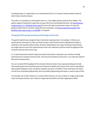 42
UI programming, it’s a good idea to use continuations that run in a known thread context instead of
other kinds of synchronization.
This code is an example of a continuation chain or a .then ladder (pronounced dot-then ladder). This
pattern appears frequently in apps that use async APIs from the Windows Runtime. See Asynchronous
programming in C++ (Windows Store apps) for more info about continuation chains. For tips and
guidance about how to use them, along with more examples, see Async programming patterns for
Windows Store apps using C++ and XAML in this guide.
Using parallel programming and background tasks
The goal of asynchronous programming is interactive responsiveness. For example, in Hilo we use
asynchronous techniques to make sure that the app’s main thread remains unblocked and ready to
respond to new requests without delay. However, depending on your app’s functional requirements,
you might need to ensure the responsiveness of the user experience and the overall throughput of the
compute-intensive parts of your app.
C++ is particularly well-suited for apps that need to have both a responsive user interface and high
performance for compute-intensive tasks. The concurrency features of Visual C++ can meet the needs of
both sets of requirements.
You can increase the throughput of the compute-intensive areas of your app by breaking some tasks
into smaller pieces that are performed concurrently by multiple cores of your CPU or by the specialized
data-parallel hardware of your computer’s graphics processor unit (GPU). These techniques and others
are the focus of parallel programming. We use parallel programming techniques in several areas of Hilo.
For example, one of Hilo's features is a cartoon effect that you can use to stylize an image using simpler
colors and shape outlines. Here's what an image looks like before and after applying this effect.
 