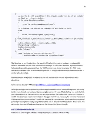 44
{
// Use the C++ AMP algorithim if the default accelerator is not an emulator
// (WARP or reference device).
if (m_useHardwareAcceleration)
{
return CartoonizeImageAmpAsync(token);
}
// Otherwise, use the PPL to leverage all available CPU cores.
else
{
return CartoonizeImagePPLAsync(token);
}
}, task_continuation_context::use_current()).then([this](task<void> priorTask)
{
m_initializationTask = create_empty_task();
ChangeInProgress(false);
EvaluateCommands();
priorTask.get();
},
task_continuation_context::use_current())
.then(ObserveException<void>(m_exceptionPolicy));
}
Tip We chose to run the algorithm that uses the PPL when the required hardware is not available
because we already had the code available that leverages all CPU cores. However, if you do not have
fallback code available, you can still use the WARP or reference device to run your C++ AMP code.
Profile your C++ AMP code on multiple configurations to help you determine if you need to consider a
similar fallback method.
See the CartoonEffect project in the Hilo source files for details on how we implemented these
algorithms.
For more info about C++ AMP, see C++ AMP (C++ Accelerated Massive Parallelism).
When you apply parallel programming techniques you need to think in terms of foreground processing
(on the main thread) and background processing (on worker threads). PPL tasks help you control which
parts of the app run in the main thread and which parts run in the background. Operations that read or
modify XAML controls are always invoked on the app’s main thread. However, for compute-intensive or
I/O-intensive operations that don’t modify the user interface, you can take advantage of the computer’s
parallel processing hardware by using PPL tasks that run on threads from the system’s thread pool. You
can see the foreground/background pattern in the Crop action. Here's the code:
C++: CropImageViewModel.cpp
task<void> CropImageViewModel::CropImageAsync(float64 actualWidth)
 