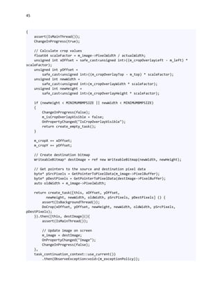 45
{
assert(IsMainThread());
ChangeInProgress(true);
// Calculate crop values
float64 scaleFactor = m_image->PixelWidth / actualWidth;
unsigned int xOffset = safe_cast<unsigned int>((m_cropOverlayLeft - m_left) *
scaleFactor);
unsigned int yOffset =
safe_cast<unsigned int>((m_cropOverlayTop - m_top) * scaleFactor);
unsigned int newWidth =
safe_cast<unsigned int>(m_cropOverlayWidth * scaleFactor);
unsigned int newHeight =
safe_cast<unsigned int>(m_cropOverlayHeight * scaleFactor);
if (newHeight < MINIMUMBMPSIZE || newWidth < MINIMUMBMPSIZE)
{
ChangeInProgress(false);
m_isCropOverlayVisible = false;
OnPropertyChanged("IsCropOverlayVisible");
return create_empty_task();
}
m_cropX += xOffset;
m_cropY += yOffset;
// Create destination bitmap
WriteableBitmap^ destImage = ref new WriteableBitmap(newWidth, newHeight);
// Get pointers to the source and destination pixel data
byte* pSrcPixels = GetPointerToPixelData(m_image->PixelBuffer);
byte* pDestPixels = GetPointerToPixelData(destImage->PixelBuffer);
auto oldWidth = m_image->PixelWidth;
return create_task([this, xOffset, yOffset,
newHeight, newWidth, oldWidth, pSrcPixels, pDestPixels] () {
assert(IsBackgroundThread());
DoCrop(xOffset, yOffset, newHeight, newWidth, oldWidth, pSrcPixels,
pDestPixels);
}).then([this, destImage](){
assert(IsMainThread());
// Update image on screen
m_image = destImage;
OnPropertyChanged("Image");
ChangeInProgress(false);
},
task_continuation_context::use_current())
.then(ObserveException<void>(m_exceptionPolicy));
 