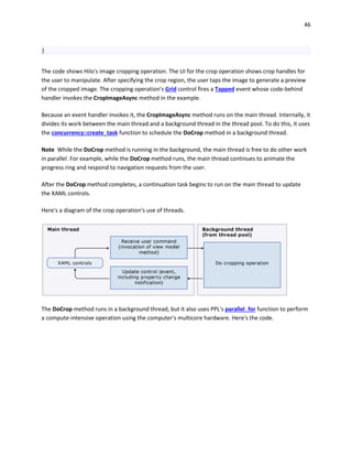 46
}
The code shows Hilo's image cropping operation. The UI for the crop operation shows crop handles for
the user to manipulate. After specifying the crop region, the user taps the image to generate a preview
of the cropped image. The cropping operation's Grid control fires a Tapped event whose code-behind
handler invokes the CropImageAsync method in the example.
Because an event handler invokes it, the CropImageAsync method runs on the main thread. Internally, it
divides its work between the main thread and a background thread in the thread pool. To do this, it uses
the concurrency::create_task function to schedule the DoCrop method in a background thread.
Note While the DoCrop method is running in the background, the main thread is free to do other work
in parallel. For example, while the DoCrop method runs, the main thread continues to animate the
progress ring and respond to navigation requests from the user.
After the DoCrop method completes, a continuation task begins to run on the main thread to update
the XAML controls.
Here's a diagram of the crop operation's use of threads.
The DoCrop method runs in a background thread, but it also uses PPL's parallel_for function to perform
a compute-intensive operation using the computer's multicore hardware. Here's the code.
 