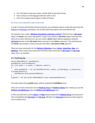 48
 If C++/CX doesn't meet your needs, consider WRL for low-level interop.
 Don't confuse C++/CX language extensions with C++/CLI.
 Don't try to expose internal types in public ref classes.
Be aware of overhead for type conversion
In order to interact with Windows Runtime features, you sometimes need to create data types from the
Platform and Windows namespaces. You should create these types in the most efficient way.
For example, if you create a Windows::Foundation::Collections::Vector^ reference from a std::vector
object, the Vector constructor may perform a copy. If you allocate a std::vector object and know that
there are no other references to it, you can create a Vector object without copying by calling the
std::move function on the std::vector before passing it to the Vector constructor. This works because
the Vector class provides a move constructor that takes a std::vector<T>&& argument.
There are move constructors for the Platform::Collections classes Vector, VectorView, Map, and
MapView. These classes have constructors that take rvalue references to std::vector and std::map
types. Here is an example.
C++: YearGroup.cpp
vector<IMonthBlock^> monthBlocks;
monthBlocks.reserve(nMonths);
for (int month = 1; month <= nMonths; month++)
{
auto monthBlock = ref new MonthBlock(this, month, m_folderQuery, m_repository,
m_exceptionPolicy);
monthBlocks.push_back(monthBlock);
}
m_months = ref new Vector<IMonthBlock^>(std::move(monthBlocks));
The code creates the m_months object without copying the monthBlock vector.
There are no move constructors for the Platform::Array and Platform::String class. Instead, you use the
Platform::ArrayReference class and Platform::StringReference class.
In Hilo, we preferred to use the Vector and Map classes instead of the Platform::Array class because of
their compatibility with std::vector and std::map. (We don't use std::array because you have to give its
size at compile time.)
 