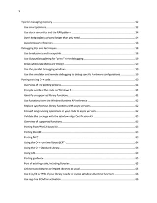 5
Tips for managing memory.....................................................................................................................52
Use smart pointers..............................................................................................................................52
Use stack semantics and the RAII pattern ..........................................................................................54
Don't keep objects around longer than you need..............................................................................54
Avoid circular references ....................................................................................................................56
Debugging tips and techniques...............................................................................................................58
Use breakpoints and tracepoints........................................................................................................58
Use OutputDebugString for "printf" style debugging.........................................................................59
Break when exceptions are thrown....................................................................................................59
Use the parallel debugging windows..................................................................................................59
Use the simulator and remote debugging to debug specific hardware configurations.....................59
Porting existing C++ code........................................................................................................................60
Overview of the porting process.........................................................................................................61
Compile and test the code on Windows 8..........................................................................................61
Identify unsupported library functions...............................................................................................61
Use functions from the Window Runtime API reference ...................................................................62
Replace synchronous library functions with async versions...............................................................62
Convert long running operations in your code to async versions ......................................................62
Validate the package with the Windows App Certification Kit...........................................................63
Overview of supported functions .......................................................................................................63
Porting from Win32-based UI.............................................................................................................63
Porting DirectX....................................................................................................................................63
Porting MFC ........................................................................................................................................63
Using the C++ run-time library (CRT) ..................................................................................................64
Using the C++ Standard Library...........................................................................................................64
Using ATL.............................................................................................................................................64
Porting guidance .................................................................................................................................65
Port all existing code, including libraries ............................................................................................65
Link to static libraries or import libraries as usual..............................................................................65
Use C++/CX or WRL if your library needs to invoke Windows Runtime functions.............................66
Use reg-free COM for activation.........................................................................................................66
 