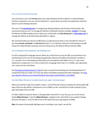50
Use ref classes only for interop
You only have to use ^ and ref new when you create Windows Runtime objects or create Windows
Runtime components. You can use the standard C++ syntax when you write core application code that
doesn't use the Windows Runtime.
Hilo uses ^ and std::shared_ptr to manage heap-allocated objects and minimize memory leaks. We
recommend that you use ^ to manage the lifetime of Windows Runtime variables, ComPtr to manage
the lifetime of COM variables (such as when you use DirectX), and std::shared_ptr or std::unique_ptr to
manage the lifetime of all other heap-allocated C++ objects.
We recommend that you declare all ref classes as public because they're only intended for interop. If
you have private, protected, or internal ref classes, it's an indication that you're attempting to use ref
classes for implementation purposes and not interop across the Abstract Binary Interface (ABI).
Use techniques that minimize marshaling costs
C++/CX is designed for language interop. When you call functions across the ABI, you sometimes incur
overhead due to the cost of marshaling (copying) data. Because the XAML UI framework is written in
C++, you don't incur marshaling overhead when you interoperate with XAML from a C++ app. If you
implement a component in C++ that is called from a language other than C++ or XAML, your app would
incur some cost for marshaling.
See Threading and Marshaling (C++/CX) for ways to specify the threading and marshaling behavior of
components that you create. For more info about marshaling overhead with other languages, see Keep
your app fast when you use interop (Windows Store apps using C#/VB/C++ and XAML).
Use the Object Browser to understand your app's .winmd output
When you build your app, the compiler creates a .winmd file that contains metadata for all the public ref
types that your app defines. Components such as XAML use the .winmd file to invoke methods of your
app's data types across the ABI.
It's often helpful to examine what's in the generated .winmd file. To see this, you can use the Visual
Studio Object Browser. From the Object Browser, navigate to the .winmd file in your project's Debug
directory and open it. You'll be able to see all the types that your app exposes to XAML.
Note Be aware of what public ref types you're including in your app's .winmd file.
 
