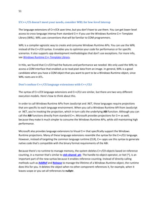 51
If C++/CX doesn't meet your needs, consider WRL for low-level interop
The language extensions of C++/CX save time, but you don’t have to use them. You can get lower-level
access to cross-language interop from standard C++ if you use the Windows Runtime C++ Template
Library (WRL). WRL uses conventions that will be familiar to COM programmers.
WRL is a compiler-agnostic way to create and consume Windows Runtime APIs. You can use the WRL
instead of the C++/CX syntax. It enables you to optimize your code for performance or for specific
scenarios. It also supports app development methodologies that don't use exceptions. For more info,
see Windows Runtime C++ Template Library.
In Hilo, we found that C++/CX had the features and performance we needed. We only used the WRL to
access a COM interface that enabled us to read pixel data from an image. In general, WRL is a good
candidate when you have a COM object that you want to port to be a Windows Runtime object, since
WRL roots are in ATL.
Don't confuse C++/CX language extensions with C++/CLI
The syntax of C++/CX language extensions and C++/CLI are similar, but there are two very different
execution models. Here's how to think about this.
In order to call Windows Runtime APIs from JavaScript and .NET, those languages require projections
that are specific to each language environment. When you call a Windows Runtime API from JavaScript
or .NET, you're invoking the projection, which in turn calls the underlying ABI function. Although you can
call the ABI functions directly from standard C++, Microsoft provides projections for C++ as well,
because they make it much simpler to consume the Windows Runtime APIs, while still maintaining high
performance.
Microsoft also provides language extensions to Visual C++ that specifically support the Windows
Runtime projections. Many of these language extensions resemble the syntax for the C++/CLI language.
However, instead of targeting the common language runtime (CLR), C++ apps use this syntax to generate
native code that's compatible with the binary format requirements of the ABI.
Because there's no runtime to manage memory, the system deletes C++/CX objects based on reference
counting, in a manner that's similar to std::shared_ptr. The handle-to-object operator, or hat (^), is an
important part of the new syntax because it enables reference counting. Instead of directly calling
methods such as AddRef and Release to manage the lifetime of a Windows Runtime object, the runtime
does this for you. It deletes the object when no other component references it, for example, when it
leaves scope or you set all references to nullptr.
 