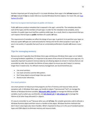 52
Another important part of using Visual C++ to create Windows Store apps is the ref new keyword. Use
ref new instead of new to create reference-counted Windows Runtime objects. For more info, see Type
System (C++/CX).
Don't try to expose internal types in public ref classes
Public ref classes produce metadata that is exposed in the app's .winmd file. The metadata describes
each of the types and the members of each type. In order for the metadata to be complete, every
member of a public type must itself be a publicly visible type. As a result, there's a requirement that you
can't expose internal types as public members of a public ref class.
The requirement of metadata can affect the design of your app. In general, try to partition your types so
that your public ref types are used exclusively for interop and not for other purposes in your app. If
you're not careful, it's possible that you'll see an unintended proliferation of public ref classes in your
app.
Tips for managing memory
Because you don't typically close Windows Store apps and because Windows Store apps run on tablets
of varying hardware capabilities, it's important to be aware of the amount of memory your app uses. It's
especially important to prevent memory leaks by not allowing objects to remain in memory that are not
accessible by code. Also consider the lifetime of every object to ensure you don't keep it in memory
longer than it needs to be. For efficient memory management, we recommend that you:
 Use smart pointers.
 Use stack semantics and the RAII pattern.
 Don't keep objects around longer than you need.
 Avoid circular references.
Use smart pointers
Use smart pointers to help ensure that programs are free of memory and resource leaks and are
exception-safe. In Windows Store apps, use handle-to-object, ^ (pronounced "hat"), to manage the
lifetime of Windows Runtime variables, Microsoft::WRL::ComPtr to manage the lifetime of COM
variables, (such as when you use DirectX), and std::shared_ptr or std::unique_ptr to manage the
lifetime of all other heap-allocated C++ objects.
It's easy to remember to use ^ because when you call ref new, the compiler generates code to allocate a
Windows Runtime object and then returns a handle to that object. Windows Runtime methods that
don't return value types also return handles. What's important to focus on is the use of standard pointer
types and COM objects to eliminate memory and resource leaks.
 