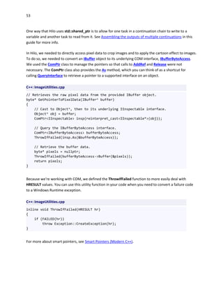 53
One way that Hilo uses std::shared_ptr is to allow for one task in a continuation chain to write to a
variable and another task to read from it. See Assembling the outputs of multiple continuations in this
guide for more info.
In Hilo, we needed to directly access pixel data to crop images and to apply the cartoon effect to images.
To do so, we needed to convert an IBuffer object to its underlying COM interface, IBufferByteAccess.
We used the ComPtr class to manage the pointers so that calls to AddRef and Release were not
necessary. The ComPtr class also provides the As method, which you can think of as a shortcut for
calling QueryInterface to retrieve a pointer to a supported interface on an object.
C++: ImageUtilities.cpp
// Retrieves the raw pixel data from the provided IBuffer object.
byte* GetPointerToPixelData(IBuffer^ buffer)
{
// Cast to Object^, then to its underlying IInspectable interface.
Object^ obj = buffer;
ComPtr<IInspectable> insp(reinterpret_cast<IInspectable*>(obj));
// Query the IBufferByteAccess interface.
ComPtr<IBufferByteAccess> bufferByteAccess;
ThrowIfFailed(insp.As(&bufferByteAccess));
// Retrieve the buffer data.
byte* pixels = nullptr;
ThrowIfFailed(bufferByteAccess->Buffer(&pixels));
return pixels;
}
Because we're working with COM, we defined the ThrowIfFailed function to more easily deal with
HRESULT values. You can use this utility function in your code when you need to convert a failure code
to a Windows Runtime exception.
C++: ImageUtilities.cpp
inline void ThrowIfFailed(HRESULT hr)
{
if (FAILED(hr))
throw Exception::CreateException(hr);
}
For more about smart pointers, see Smart Pointers (Modern C++).
 