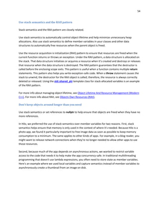 54
Use stack semantics and the RAII pattern
Stack semantics and the RAII pattern are closely related.
Use stack semantics to automatically control object lifetime and help minimize unnecessary heap
allocations. Also use stack semantics to define member variables in your classes and other data
structures to automatically free resources when the parent object is freed.
Use the resource acquisition is initialization (RAII) pattern to ensure that resources are freed when the
current function returns or throws an exception. Under the RAII pattern, a data structure is allocated on
the stack. That data structure initializes or acquires a resource when it's created and destroys or releases
that resource when the data structure is destroyed. The RAII pattern guarantees that the destructor is
called before the enclosing scope exits. This pattern is useful when a function contains multiple return
statements. This pattern also helps you write exception-safe code. When a throw statement causes the
stack to unwind, the destructor for the RAII object is called; therefore, the resource is always correctly
deleted or released. Using the std::shared_ptr template class for stack-allocated variables is an example
of the RAII pattern.
For more info about managing object lifetime, see Object Lifetime And Resource Management (Modern
C++). For more info about RAII, see Objects Own Resources (RAII).
Don't keep objects around longer than you need
Use stack semantics or set references to nullptr to help ensure that objects are freed when they have no
more references.
In Hilo, we preferred the use of stack semantics over member variables for two reasons. First, stack
semantics helps ensure that memory is only used in the context of where it's needed. Because Hilo is a
photo app, we found it particularly important to free image data as soon as possible to keep memory
consumption to a minimum. The same applies to other kinds of apps. For example, in a blog reader, you
might want to release network connections when they're no longer needed to allow other apps to use
those resources.
Second, because much of the app depends on asynchronous actions, we wanted to restrict variable
access to the code that needs it to help make the app concurrency-safe. In traditional multithreading
programming that doesn't use lambda expressions, you often need to store state as member variables.
Here's an example where we used local variables and capture semantics instead of member variables to
asynchronously create a thumbnail from an image on disk.
 