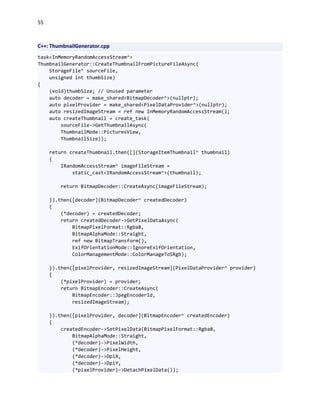 55
C++: ThumbnailGenerator.cpp
task<InMemoryRandomAccessStream^>
ThumbnailGenerator::CreateThumbnailFromPictureFileAsync(
StorageFile^ sourceFile,
unsigned int thumbSize)
{
(void)thumbSize; // Unused parameter
auto decoder = make_shared<BitmapDecoder^>(nullptr);
auto pixelProvider = make_shared<PixelDataProvider^>(nullptr);
auto resizedImageStream = ref new InMemoryRandomAccessStream();
auto createThumbnail = create_task(
sourceFile->GetThumbnailAsync(
ThumbnailMode::PicturesView,
ThumbnailSize));
return createThumbnail.then([](StorageItemThumbnail^ thumbnail)
{
IRandomAccessStream^ imageFileStream =
static_cast<IRandomAccessStream^>(thumbnail);
return BitmapDecoder::CreateAsync(imageFileStream);
}).then([decoder](BitmapDecoder^ createdDecoder)
{
(*decoder) = createdDecoder;
return createdDecoder->GetPixelDataAsync(
BitmapPixelFormat::Rgba8,
BitmapAlphaMode::Straight,
ref new BitmapTransform(),
ExifOrientationMode::IgnoreExifOrientation,
ColorManagementMode::ColorManageToSRgb);
}).then([pixelProvider, resizedImageStream](PixelDataProvider^ provider)
{
(*pixelProvider) = provider;
return BitmapEncoder::CreateAsync(
BitmapEncoder::JpegEncoderId,
resizedImageStream);
}).then([pixelProvider, decoder](BitmapEncoder^ createdEncoder)
{
createdEncoder->SetPixelData(BitmapPixelFormat::Rgba8,
BitmapAlphaMode::Straight,
(*decoder)->PixelWidth,
(*decoder)->PixelHeight,
(*decoder)->DpiX,
(*decoder)->DpiY,
(*pixelProvider)->DetachPixelData());
 