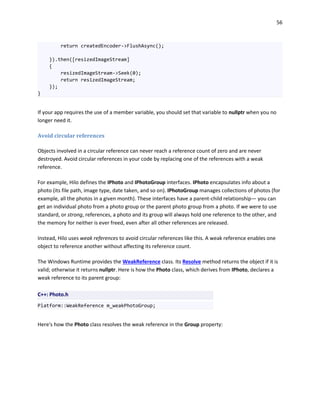 56
return createdEncoder->FlushAsync();
}).then([resizedImageStream]
{
resizedImageStream->Seek(0);
return resizedImageStream;
});
}
If your app requires the use of a member variable, you should set that variable to nullptr when you no
longer need it.
Avoid circular references
Objects involved in a circular reference can never reach a reference count of zero and are never
destroyed. Avoid circular references in your code by replacing one of the references with a weak
reference.
For example, Hilo defines the IPhoto and IPhotoGroup interfaces. IPhoto encapsulates info about a
photo (its file path, image type, date taken, and so on). IPhotoGroup manages collections of photos (for
example, all the photos in a given month). These interfaces have a parent-child relationship— you can
get an individual photo from a photo group or the parent photo group from a photo. If we were to use
standard, or strong, references, a photo and its group will always hold one reference to the other, and
the memory for neither is ever freed, even after all other references are released.
Instead, Hilo uses weak references to avoid circular references like this. A weak reference enables one
object to reference another without affecting its reference count.
The Windows Runtime provides the WeakReference class. Its Resolve method returns the object if it is
valid; otherwise it returns nullptr. Here is how the Photo class, which derives from IPhoto, declares a
weak reference to its parent group:
C++: Photo.h
Platform::WeakReference m_weakPhotoGroup;
Here's how the Photo class resolves the weak reference in the Group property:
 