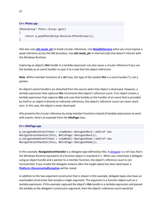 57
C++: Photo.cpp
IPhotoGroup^ Photo::Group::get()
{
return m_weakPhotoGroup.Resolve<IPhotoGroup>();
}
Hilo also uses std::weak_ptr to break circular references. Use WeakReference when you must expose a
weak reference across the ABI boundary. Use std::weak_ptr in internal code that doesn't interact with
the Windows Runtime.
Capturing an object's this handle in a lambda expression can also cause a circular reference if you use
the lambda as an event handler or pass it to a task that the object references.
Note Within member functions of a ref class, the type of the symbol this is a const handle (^), not a
pointer.
An object's event handlers are detached from the source when that object is destroyed. However, a
lambda expression that captures this increments that object's reference count. If an object creates a
lambda expression that captures this and uses that lambda as the handler of an event that is provided
by itself or an object it directly or indirectly references, the object's reference count can never reach
zero. In this case, the object is never destroyed.
Hilo prevents the circular reference by using member functions instead of lambda expressions to work
with events. Here's an example from the HiloPage class.
C++: HiloPage.cpp
m_navigateBackEventToken = viewModel->NavigateBack::add(ref new
NavigateEventHandler(this, &HiloPage::NavigateBack));
m_navigateHomeEventToken = viewModel->NavigateHome::add(ref new
NavigateEventHandler(this, &HiloPage::NavigateHome));
In this example, NavigateEventHandler is a delegate type defined by Hilo. A delegate is a ref class that's
the Windows Runtime equivalent of a function object in standard C++. When you instantiate a delegate
using an object handle and a pointer to a member function, the object's reference count is not
incremented. If you invoke the delegate instance after the target object has been destroyed, a
Platform::DisconnectedException will be raised.
In addition to the two-argument constructor that is shown in this example, delegate types also have an
overloaded constructor that accepts a single argument. The argument is a function object such as a
lambda expression. If this example captured the object's this handle in a lambda expression and passed
the lambda as the delegate's constructor argument, then the object's reference count would be
 
