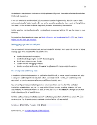 58
incremented. The reference count would be decremented only when there were no more references to
the lambda expression.
If you use lambdas as event handlers, you have two ways to manage memory. You can capture weak
references instead of object handles. Or, you can be careful to unsubscribe from events at the right time
and break circular references before they cause problems with memory management.
In Hilo, we chose member functions for event callbacks because we felt that this was the easiest to code
correctly.
For more info about weak references, see Weak references and breaking cycles (C++/CX) and How to:
Create and Use weak_ptr Instances.
Debugging tips and techniques
You can use many of the traditional tools and techniques for Windows Store apps that you use to debug
desktop apps. Here are some that we used for Hilo:
 Use breakpoints and tracepoints.
 Use OutputDebugString for "printf" style debugging.
 Break when exceptions are thrown.
 Use the parallel debugging windows.
 Use the simulator and remote debugging to debug specific hardware configurations.
Use breakpoints and tracepoints
A breakpoint tells the debugger that an application should break, or pause, execution at a certain point.
A tracepoint is a breakpoint with a custom action associated with it. For Hilo, we used breakpoints
extensively to examine app state when running PPL continuation tasks.
You can configure breakpoints to trigger when certain conditions are true. For Hilo, we had an
interaction between XAML and the C++ code-behind that we needed to debug. However, the issue
occurred only after the code had run at least 20 times. So we used the Hit Count setting to break after
the breakpoint was hit at least 20 times.
For Hilo, we found tracepoints to be especially useful to diagnose from which thread certain PPL tasks
were running. The default tracepoint message contained all the info we needed.
Function: $FUNCTION, Thread: $TID $TNAME
For more info, see Using Breakpoints and Tracepoints.
 