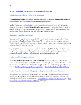 59
Tip Use __debugbreak to programmatically set a breakpoint from code.
Use OutputDebugString for "printf" style debugging
Use OutputDebugString when you don't require breaking into the debugger. OutputDebugString also
works with tools such as WinDbg and can be used with Release mode.
Caution You can also use TextBlock and other XAML controls to perform "printf" style debugging.
However, we preferred the use of OutputDebugString because using a control can affect the layout of
pages in ways you may not expect after you remove them. If you use controls to debug your code, be
sure to remove them and then test your code before you deploy your app.
Break when exceptions are thrown
When you break in a catch statement, you don't know what code threw the exception. From Visual
Studio, choose Debug, Exceptions, and then choose Thrown to break when the exception is thrown.
This technique is especially useful when using PPL tasks because you can examine the specific threading
context under which the error occurred.
Important It's important to catch every exception that is thrown by PPL tasks. If you don't observe an
exception that was thrown by a PPL task, the runtime terminates the app. If your app terminates
unexpectedly, enable this feature to help diagnose where the exception occurred.
Use the parallel debugging windows
Use the Parallel Tasks, Parallel Stacks, and Parallel Watch windows to understand and verify the
runtime behavior of code that uses the PPL and other Concurrency Runtime features. For Hilo, we used
these windows to understand the state of all running tasks at various points in the program. For more
info, see Walkthrough: Debugging a Parallel Application and How to: Use the Parallel Watch Window.
Use the simulator and remote debugging to debug specific hardware configurations
For example, if your monitor isn't touch-enabled, you can use the simulator to emulate pinch, zoom,
rotation, and other gestures. The simulator also enables you to simulate geolocation and work with
different screen resolutions. For more info, see Running Windows Store apps in the simulator and Using
the simulator and remote debugger to test devices in this guide.
 