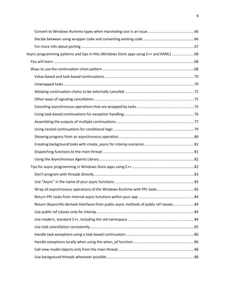 6
Convert to Windows Runtime types when marshaling cost is an issue .............................................66
Decide between using wrapper code and converting existing code..................................................66
For more info about porting ...............................................................................................................67
Async programming patterns and tips in Hilo (Windows Store apps using C++ and XAML)......................68
You will learn...........................................................................................................................................68
Ways to use the continuation chain pattern ..........................................................................................68
Value-based and task-based continuations........................................................................................70
Unwrapped tasks ................................................................................................................................70
Allowing continuation chains to be externally canceled ....................................................................71
Other ways of signaling cancellation ..................................................................................................75
Canceling asynchronous operations that are wrapped by tasks ........................................................75
Using task-based continuations for exception handling.....................................................................76
Assembling the outputs of multiple continuations ............................................................................77
Using nested continuations for conditional logic ...............................................................................79
Showing progress from an asynchronous operation..........................................................................80
Creating background tasks with create_async for interop scenarios.................................................81
Dispatching functions to the main thread ..........................................................................................81
Using the Asynchronous Agents Library .............................................................................................82
Tips for async programming in Windows Store apps using C++.............................................................82
Don’t program with threads directly ..................................................................................................83
Use "Async" in the name of your async functions..............................................................................83
Wrap all asynchronous operations of the Windows Runtime with PPL tasks....................................83
Return PPL tasks from internal async functions within your app.......................................................84
Return IAsyncInfo-derived interfaces from public async methods of public ref classes....................84
Use public ref classes only for interop................................................................................................84
Use modern, standard C++, including the std namespace .................................................................84
Use task cancellation consistently ......................................................................................................85
Handle task exceptions using a task-based continuation...................................................................86
Handle exceptions locally when using the when_all function............................................................86
Call view model objects only from the main thread...........................................................................88
Use background threads whenever possible......................................................................................88
 