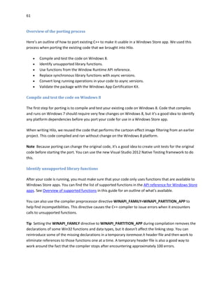 61
Overview of the porting process
Here’s an outline of how to port existing C++ to make it usable in a Windows Store app. We used this
process when porting the existing code that we brought into Hilo.
 Compile and test the code on Windows 8.
 Identify unsupported library functions.
 Use functions from the Window Runtime API reference.
 Replace synchronous library functions with async versions.
 Convert long running operations in your code to async versions.
 Validate the package with the Windows App Certification Kit.
Compile and test the code on Windows 8
The first step for porting is to compile and test your existing code on Windows 8. Code that compiles
and runs on Windows 7 should require very few changes on Windows 8, but it’s a good idea to identify
any platform dependencies before you port your code for use in a Windows Store app.
When writing Hilo, we reused the code that performs the cartoon effect image filtering from an earlier
project. This code compiled and ran without change on the Windows 8 platform.
Note Because porting can change the original code, it's a good idea to create unit tests for the original
code before starting the port. You can use the new Visual Studio 2012 Native Testing framework to do
this.
Identify unsupported library functions
After your code is running, you must make sure that your code only uses functions that are available to
Windows Store apps. You can find the list of supported functions in the API reference for Windows Store
apps. See Overview of supported functions in this guide for an outline of what’s available.
You can also use the compiler preprocessor directive WINAPI_FAMILY=WINAPI_PARTITION_APP to
help find incompatibilities. This directive causes the C++ compiler to issue errors when it encounters
calls to unsupported functions.
Tip Setting the WINAPI_FAMILY directive to WINAPI_PARTITION_APP during compilation removes the
declarations of some Win32 functions and data types, but it doesn't affect the linking step. You can
reintroduce some of the missing declarations in a temporary toremove.h header file and then work to
eliminate references to those functions one at a time. A temporary header file is also a good way to
work around the fact that the compiler stops after encountering approximately 100 errors.
 