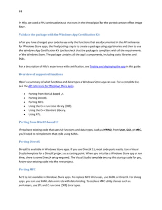 63
In Hilo, we used a PPL continuation task that runs in the thread pool for the ported cartoon effect image
filter.
Validate the package with the Windows App Certification Kit
After you have changed your code to use only the functions that are documented in the API reference
for Windows Store apps, the final porting step is to create a package using app binaries and then to use
the Windows App Certification Kit tool to check that the package is compliant with all the requirements
of the Windows Store. The package contains all the app’s components, including static libraries and
DLLs.
For a description of Hilo’s experience with certification, see Testing and deploying the app in this guide.
Overview of supported functions
Here’s a summary of what functions and data types a Windows Store app can use. For a complete list,
see the API reference for Windows Store apps.
 Porting from Win32-based UI.
 Porting DirectX.
 Porting MFC.
 Using the C++ run-time library (CRT).
 Using the C++ Standard Library.
 Using ATL.
Porting from Win32-based UI
If you have existing code that uses UI functions and data types, such as HWND, from User, GDI, or MFC,
you’ll need to reimplement that code using XAML.
Porting DirectX
DirectX is available in Windows Store apps. If you use DirectX 11, most code ports easily. Use a Visual
Studio template for a DirectX project as a starting point. When you initialize a Windows Store app at run
time, there is some DirectX setup required. The Visual Studio template sets up this startup code for you.
Move your existing code into the new project.
Porting MFC
MFC is not available in Windows Store apps. To replace MFC UI classes, use XAML or DirectX. For dialog
apps, you can use XAML data controls with data binding. To replace MFC utility classes such as
containers, use STL and C run-time (CRT) data types.
 