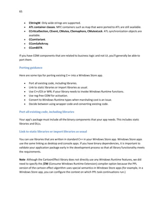 65
 CStringW. Only wide strings are supported.
 ATL container classes. MFC containers such as map that were ported to ATL are still available.
 CCriticalSection, CEvent, CMutex, CSemaphore, CMutexLock. ATL synchronization objects are
available.
 CComVariant.
 CComSafeArray.
 CComBSTR.
If you have COM components that are related to business logic and not UI, you'll generally be able to
port them.
Porting guidance
Here are some tips for porting existing C++ into a Windows Store app.
 Port all existing code, including libraries.
 Link to static libraries or import libraries as usual.
 Use C++/CX or WRL if your library needs to invoke Windows Runtime functions.
 Use reg-free COM for activation.
 Convert to Windows Runtime types when marshaling cost is an issue.
 Decide between using wrapper code and converting existing code.
Port all existing code, including libraries
Your app’s package must include all the binary components that your app needs. This includes static
libraries and DLLs.
Link to static libraries or import libraries as usual
You can use libraries that are written in standard C++ in your Windows Store app. Windows Store apps
use the same linking as desktop and console apps. If you have binary dependencies, it is important to
validate your application package early in the development process so that all library functionality meets
the requirements.
Note Although the CartoonEffect library does not directly use any Windows Runtime features, we did
need to specify the /ZW (Consume Windows Runtime Extension) compiler option because the PPL
version of the cartoon effect algorithm uses special semantics in Windows Store apps (for example, in a
Windows Store app, you can configure the context on which PPL task continuations run.)
 